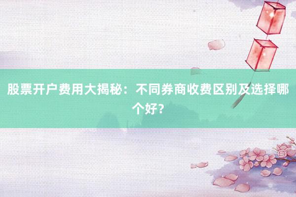 股票开户费用大揭秘:不同券商收费区别及选择哪个好?